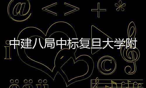 儿科大学医院医院安徽项目八局中建中标复旦附属