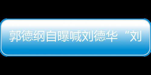 曝喊刘德刘大 两爷相差华郭德纲自人竟岁